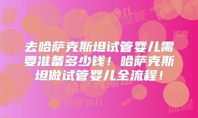 去哈萨克斯坦试管婴儿需要准备多少钱!哈萨克斯坦做试管婴儿全流程!