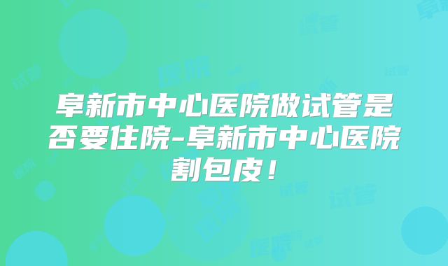 阜新市中心医院做试管是否要住院-阜新市中心医院割包皮!