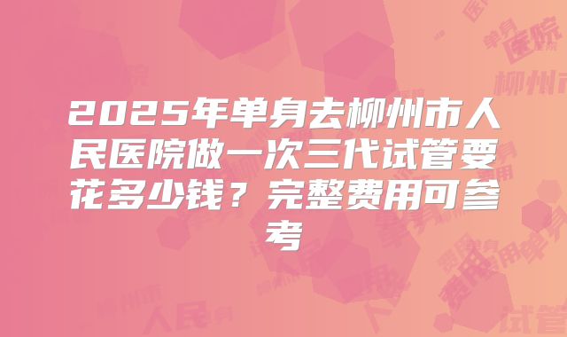 2025年单身去柳州市人民医院做一次三代试管要花多少钱?完整费用可参考