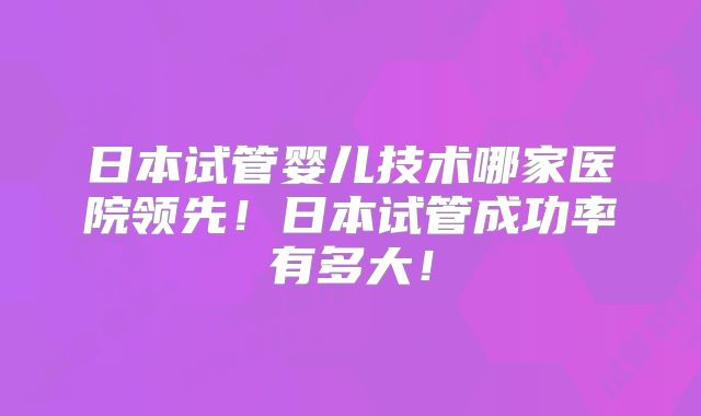 日本试管婴儿技术哪家医院领先！日本试管成功率有多大！