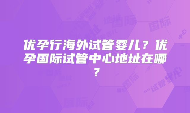 优孕行海外试管婴儿？优孕国际试管中心地址在哪？