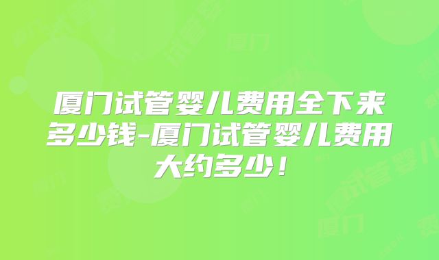 厦门试管婴儿费用全下来多少钱-厦门试管婴儿费用大约多少！
