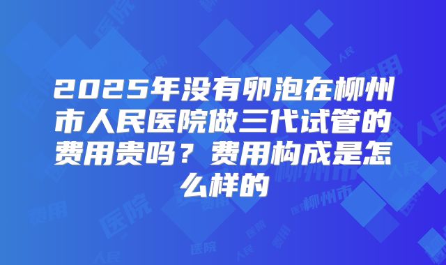 2025年没有卵泡在柳州市人民医院做三代试管的费用贵吗？费用构成是怎么样的