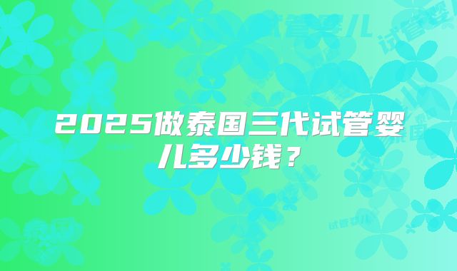 2025做泰国三代试管婴儿多少钱?