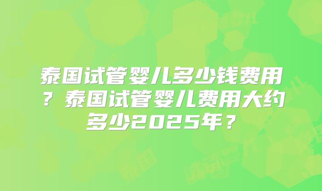泰国试管婴儿多少钱费用？泰国试管婴儿费用大约多少2025年？