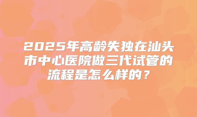2025年高龄失独在汕头市中心医院做三代试管的流程是怎么样的?