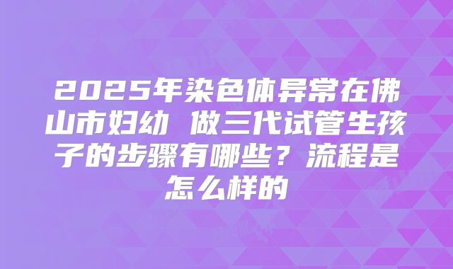 2025年染色体异常在佛山市妇幼 做三代试管生孩子的步骤有哪些?流程是怎么样的