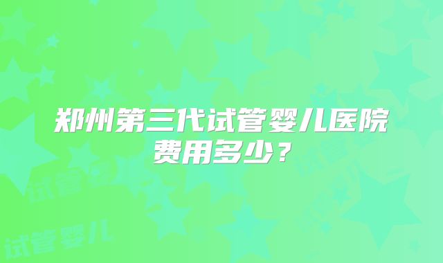 郑州第三代试管婴儿医院费用多少？