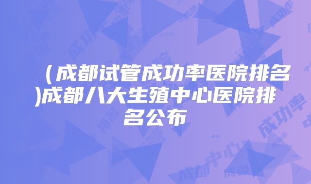 (成都试管成功率医院排名)成都八大生殖中心医院排名公布