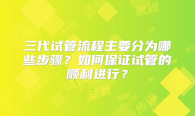 三代试管流程主要分为哪些步骤？如何保证试管的顺利进行？