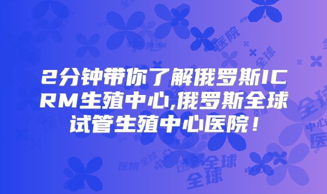 2分钟带你了解俄罗斯ICRM生殖中心,俄罗斯全球试管生殖中心医院!