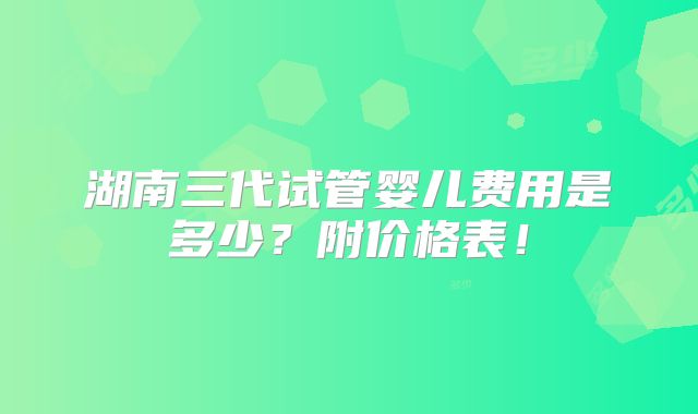 湖南三代试管婴儿费用是多少?附价格表!