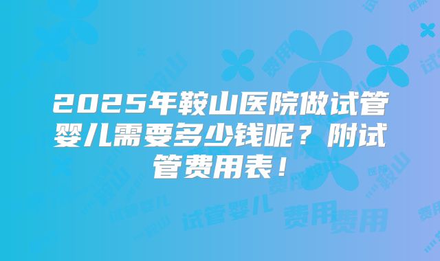 2025年鞍山医院做试管婴儿需要多少钱呢?附试管费用表!