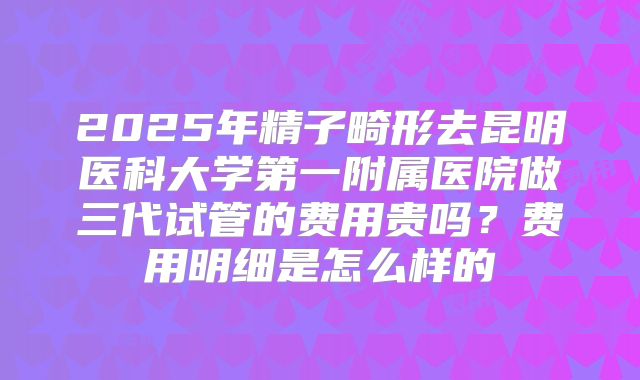 2025年精子畸形去昆明医科大学第一附属医院做三代试管的费用贵吗？费用明细是怎么样的
