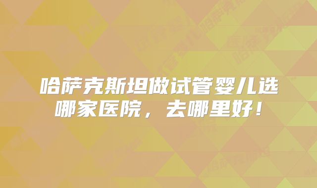 哈萨克斯坦做试管婴儿选哪家医院,去哪里好!