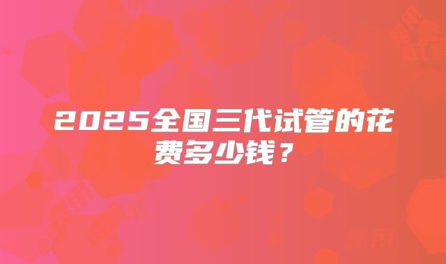 2025全国三代试管的花费多少钱？