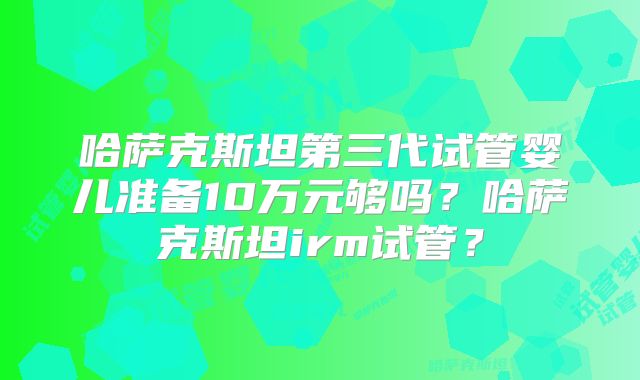 哈萨克斯坦第三代试管婴儿准备10万元够吗?哈萨克斯坦irm试管?