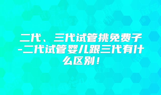 二代、三代试管挑免费子-二代试管婴儿跟三代有什么区别！