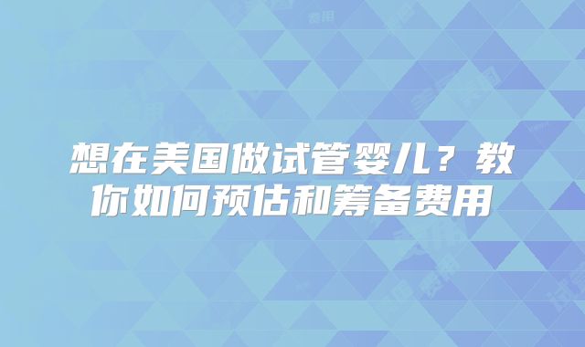 想在美国做试管婴儿?教你如何预估和筹备费用