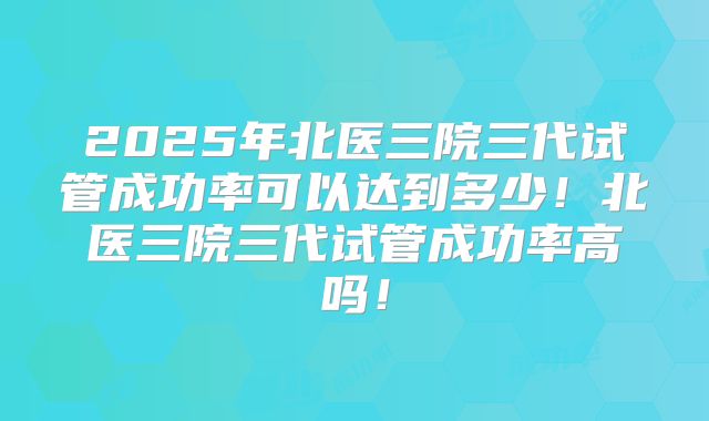 2025年北医三院三代试管成功率可以达到多少！北医三院三代试管成功率高吗！
