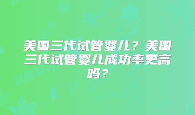 美国三代试管婴儿？美国三代试管婴儿成功率更高吗？