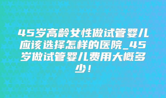 45岁高龄女性做试管婴儿应该选择怎样的医院_45岁做试管婴儿费用大概多少!