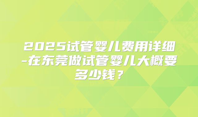 2025试管婴儿费用详细-在东莞做试管婴儿大概要多少钱？