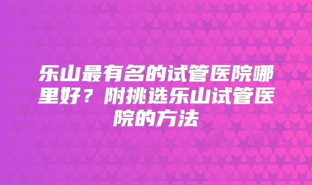 乐山最有名的试管医院哪里好?附挑选乐山试管医院的方法