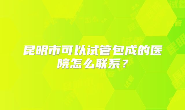 昆明市可以试管包成的医院怎么联系？