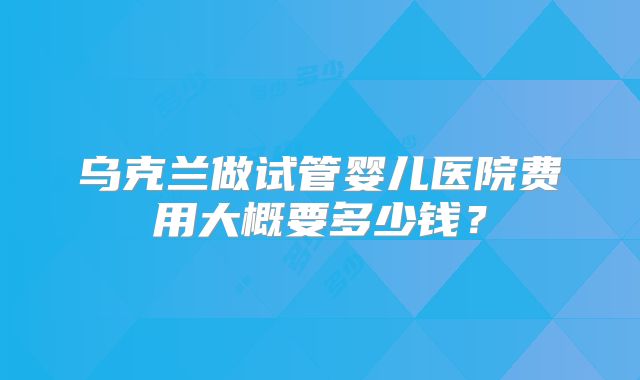 乌克兰做试管婴儿医院费用大概要多少钱？