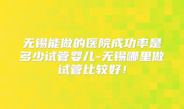 无锡能做的医院成功率是多少试管婴儿-无锡哪里做试管比较好！