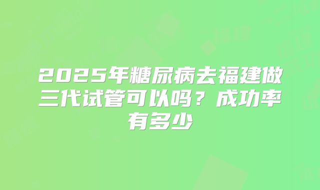 2025年糖尿病去福建做三代试管可以吗?成功率有多少