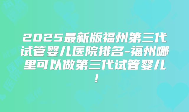 2025最新版福州第三代试管婴儿医院排名-福州哪里可以做第三代试管婴儿!