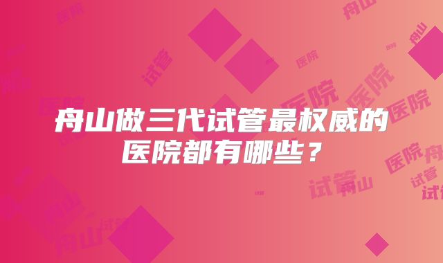 舟山做三代试管最权威的医院都有哪些？