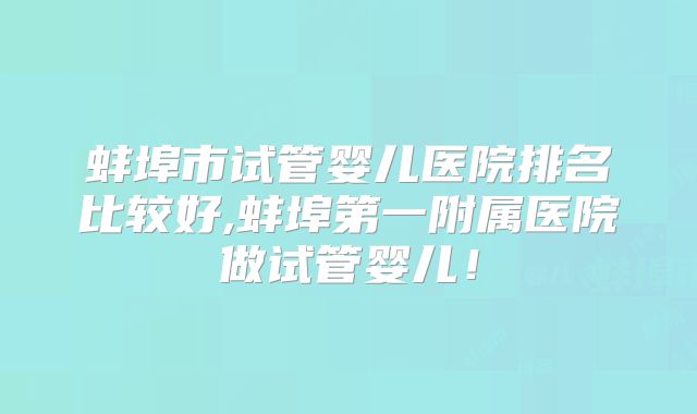 蚌埠市试管婴儿医院排名比较好,蚌埠第一附属医院做试管婴儿！