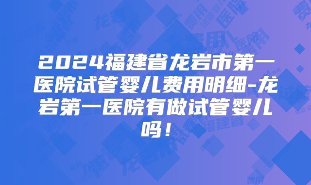 2024福建省龙岩市第一医院试管婴儿费用明细-龙岩第一医院有做试管婴儿吗！