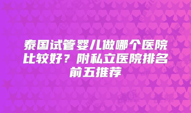 泰国试管婴儿做哪个医院比较好？附私立医院排名前五推荐