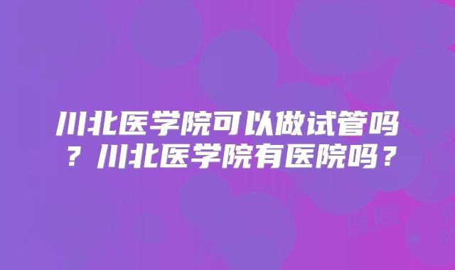 川北医学院可以做试管吗?川北医学院有医院吗?
