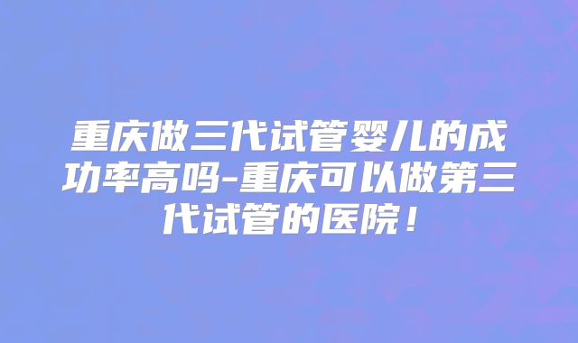 重庆做三代试管婴儿的成功率高吗-重庆可以做第三代试管的医院!