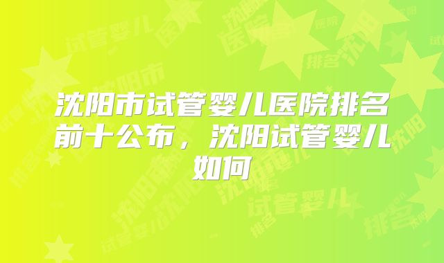 沈阳市试管婴儿医院排名前十公布,沈阳试管婴儿如何