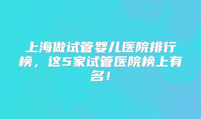 上海做试管婴儿医院排行榜,这5家试管医院榜上有名!