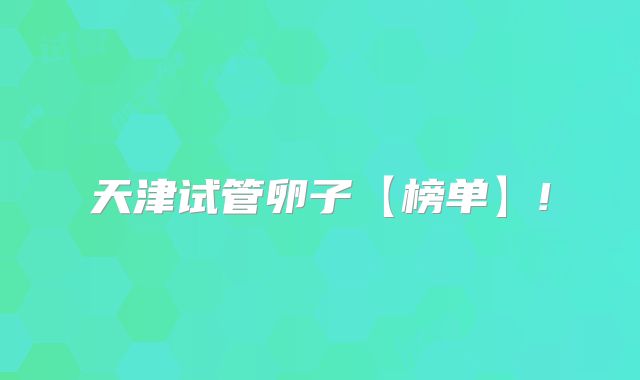 天津试管卵子【榜单】!