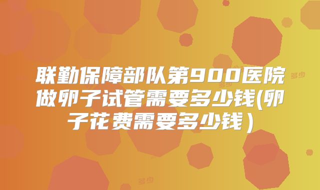 联勤保障部队第900医院做卵子试管需要多少钱(卵子花费需要多少钱）