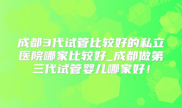 成都3代试管比较好的私立医院哪家比较好_成都做第三代试管婴儿哪家好！