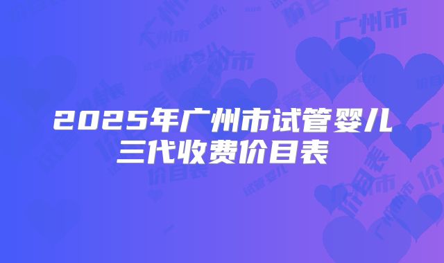 2025年广州市试管婴儿三代收费价目表