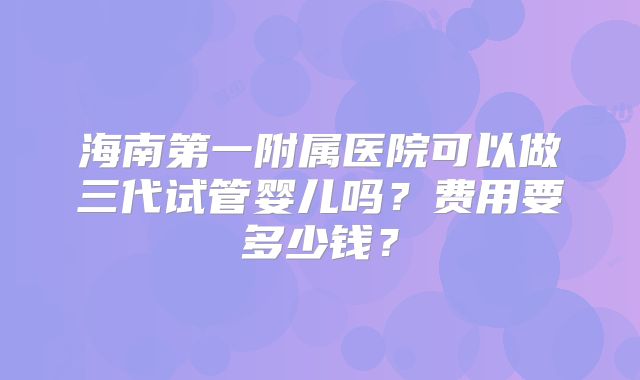 海南第一附属医院可以做三代试管婴儿吗？费用要多少钱？