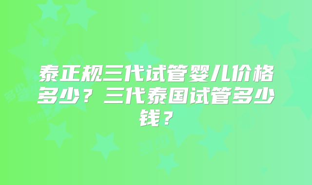 泰正规三代试管婴儿价格多少？三代泰国试管多少钱？