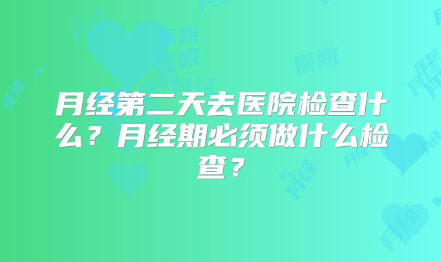 月经第二天去医院检查什么?月经期必须做什么检查?