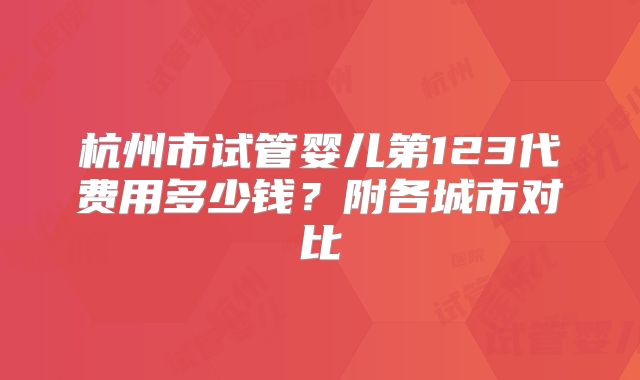 杭州市试管婴儿第123代费用多少钱？附各城市对比