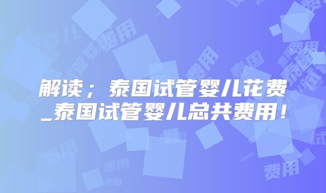 解读；泰国试管婴儿花费_泰国试管婴儿总共费用！